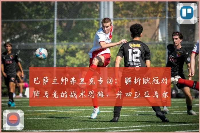巴萨主帅弗里克专访:解析欧冠对阵马竞的战术思路,并回应亚马尔近期事件