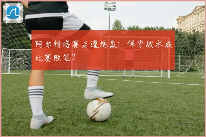 阿尔特塔赛后遭炮轰:保守战术成比赛败笔?