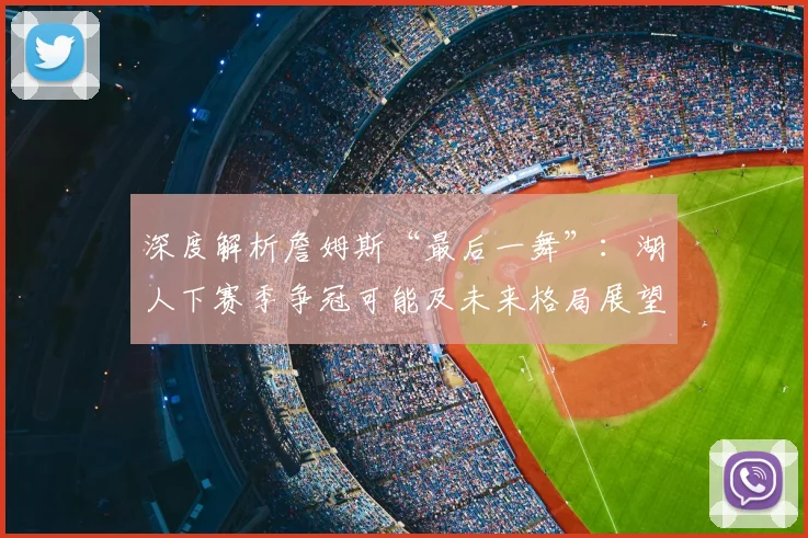 深度解析詹姆斯“最后一舞”:湖人下赛季争冠可能及未来格局展望