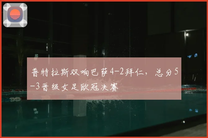 普特拉斯双响巴萨4-2拜仁,总分5-3晋级女足欧冠决赛