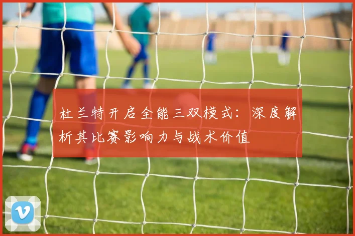 杜兰特开启全能三双模式:深度解析其比赛影响力与战术价值