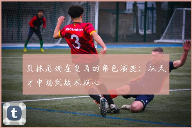 贝林厄姆在皇马的角色演变:从天才中场到战术核心