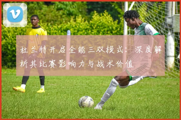 杜兰特开启全能三双模式:深度解析其比赛影响力与战术价值