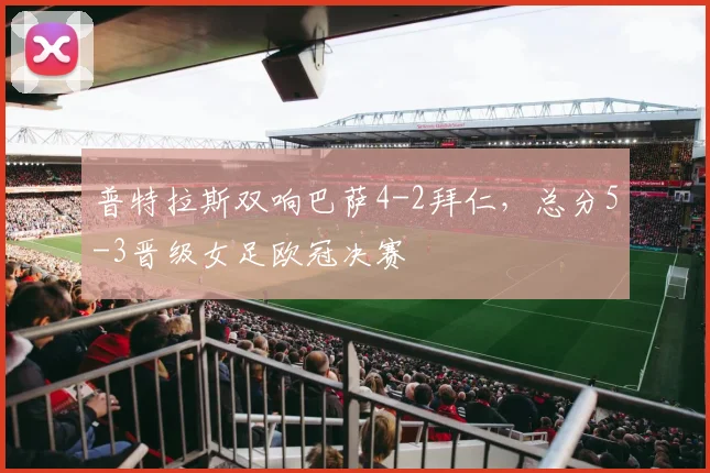 普特拉斯双响巴萨4-2拜仁,总分5-3晋级女足欧冠决赛