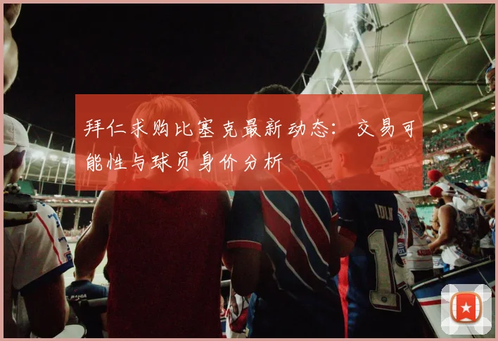 拜仁求购比塞克最新动态:交易可能性与球员身价分析