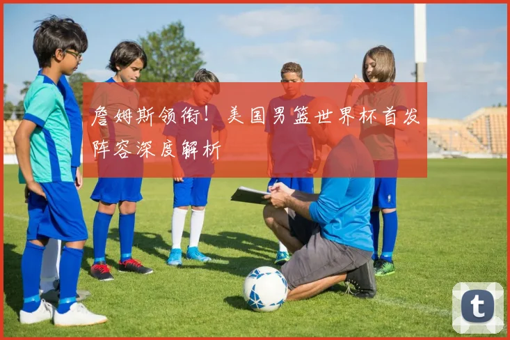 詹姆斯领衔!美国男篮世界杯首发阵容深度解析