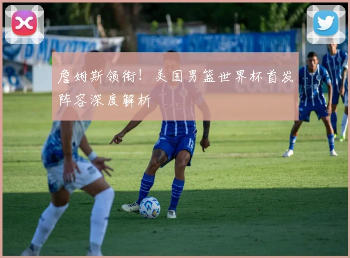 詹姆斯领衔!美国男篮世界杯首发阵容深度解析