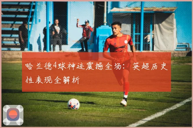 哈兰德4球神迹震撼全场:英超历史性表现全解析