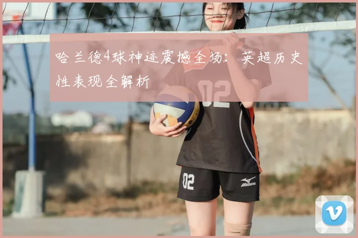 哈兰德4球神迹震撼全场：英超历史性表现全解析