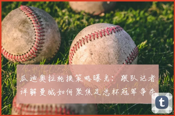 瓜迪奥拉轮换策略曝光：跟队记者详解曼城如何聚焦足总杯冠军争夺