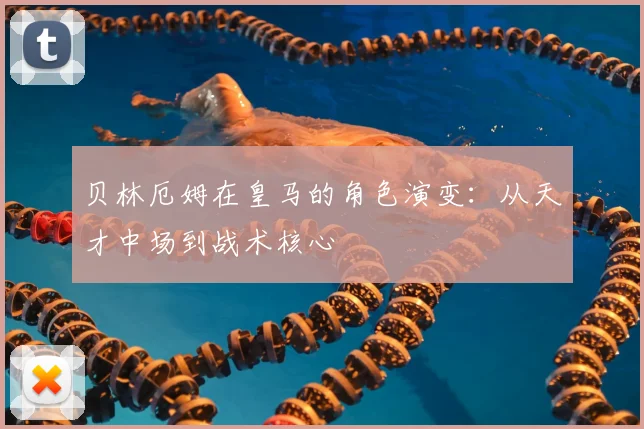 贝林厄姆在皇马的角色演变：从天才中场到战术核心